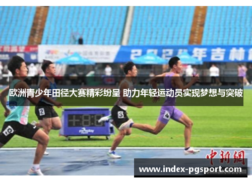 欧洲青少年田径大赛精彩纷呈 助力年轻运动员实现梦想与突破