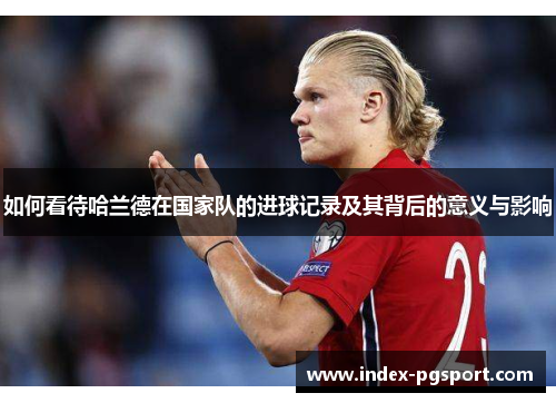 如何看待哈兰德在国家队的进球记录及其背后的意义与影响