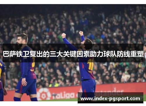巴萨铁卫复出的三大关键因素助力球队防线重塑
