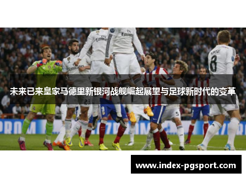 未来已来皇家马德里新银河战舰崛起展望与足球新时代的变革