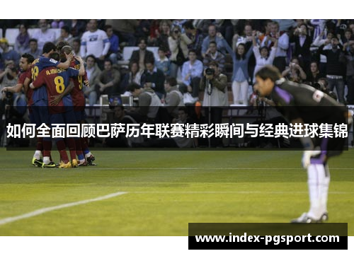 如何全面回顾巴萨历年联赛精彩瞬间与经典进球集锦
