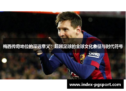 梅西传奇地位的深远意义：超越足球的全球文化象征与时代符号