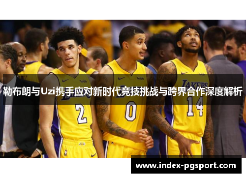 勒布朗与Uzi携手应对新时代竞技挑战与跨界合作深度解析