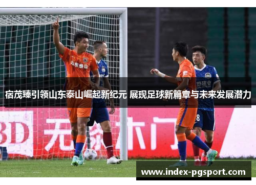 宿茂臻引领山东泰山崛起新纪元 展现足球新篇章与未来发展潜力