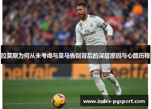 拉莫斯为何从未考虑与皇马告别背后的深层原因与心路历程