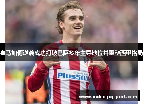 皇马如何逆袭成功打破巴萨多年主导地位并重塑西甲格局