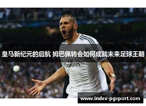 皇马新纪元的启航 姆巴佩转会如何成就未来足球王朝