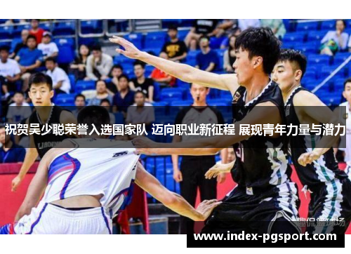 祝贺吴少聪荣誉入选国家队 迈向职业新征程 展现青年力量与潜力