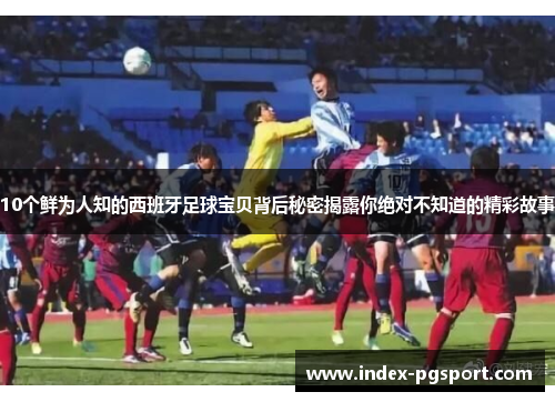 10个鲜为人知的西班牙足球宝贝背后秘密揭露你绝对不知道的精彩故事