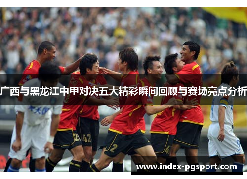 广西与黑龙江中甲对决五大精彩瞬间回顾与赛场亮点分析