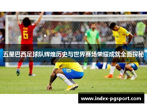 五星巴西足球队辉煌历史与世界赛场荣耀成就全面探秘