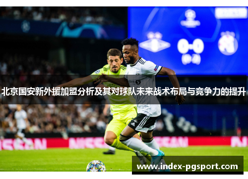 北京国安新外援加盟分析及其对球队未来战术布局与竞争力的提升