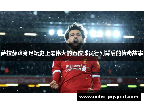 萨拉赫跻身足坛史上最伟大的五位球员行列背后的传奇故事