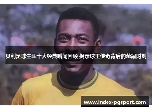 贝利足球生涯十大经典瞬间回顾 揭示球王传奇背后的荣耀时刻