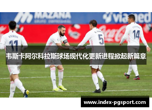 韦斯卡阿尔科拉斯球场现代化更新进程掀起新篇章