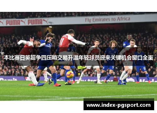 本比赛日英超争四压哨交易升温年轻球员迎来关键机会窗口全面 本比赛日英超争四压哨交易升温年轻球员迎来关键机会窗口全面